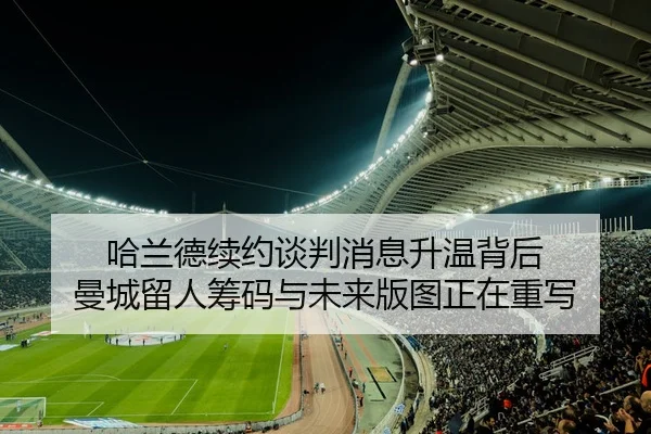 哈兰德续约谈判消息升温背后 曼城留人筹码与未来版图正在重写